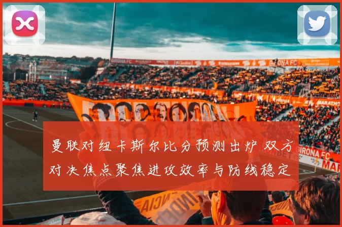 曼联对纽卡斯尔比分预测出炉 双方对决焦点聚焦进攻效率与防线稳定性