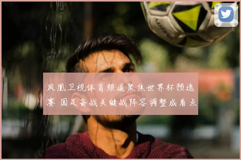凤凰卫视体育频道聚焦世界杯预选赛 国足备战关键战阵容调整成看点