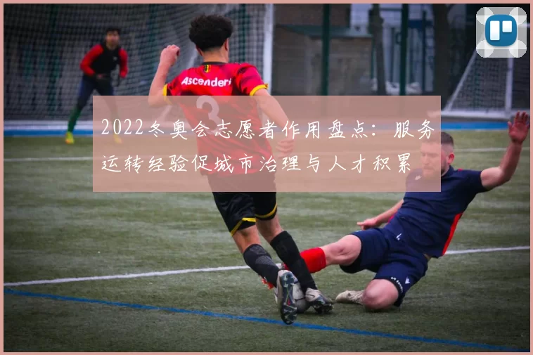 2022冬奥会志愿者作用盘点：服务运转经验促城市治理与人才积累
