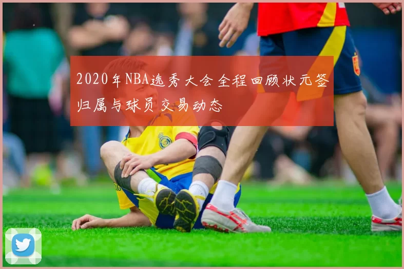 2020年NBA选秀大会全程回顾状元签归属与球员交易动态
