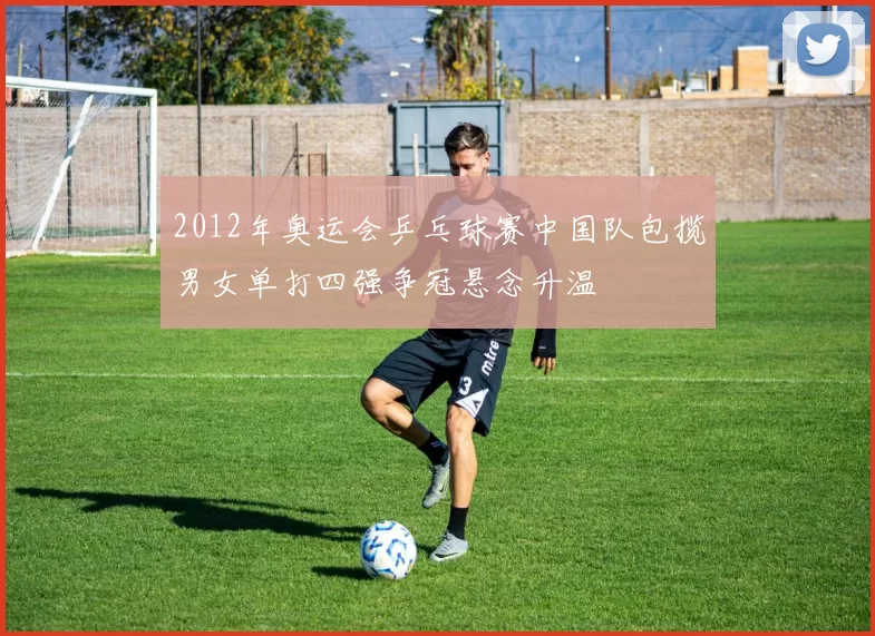 2012年奥运会乒乓球赛中国队包揽男女单打四强争冠悬念升温