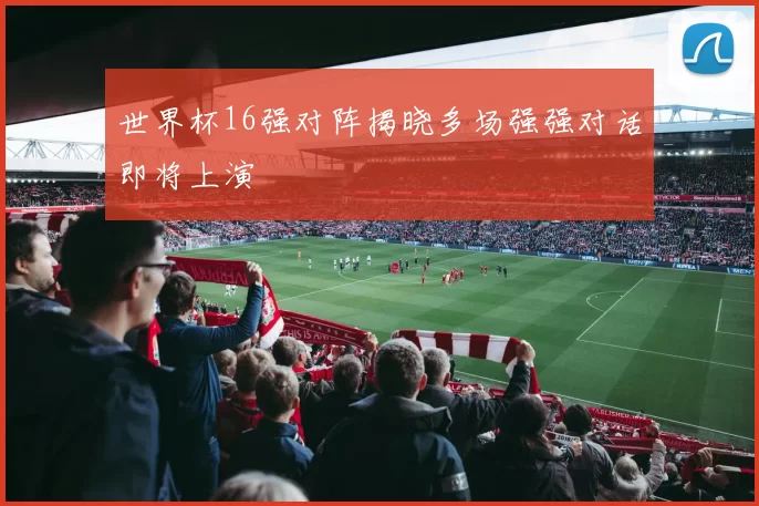 世界杯16强对阵揭晓多场强强对话即将上演
