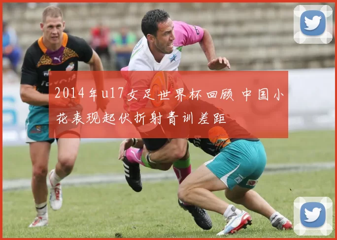 2014年u17女足世界杯回顾 中国小花表现起伏折射青训差距