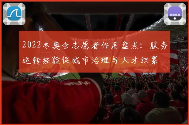 2022冬奥会志愿者作用盘点：服务运转经验促城市治理与人才积累
