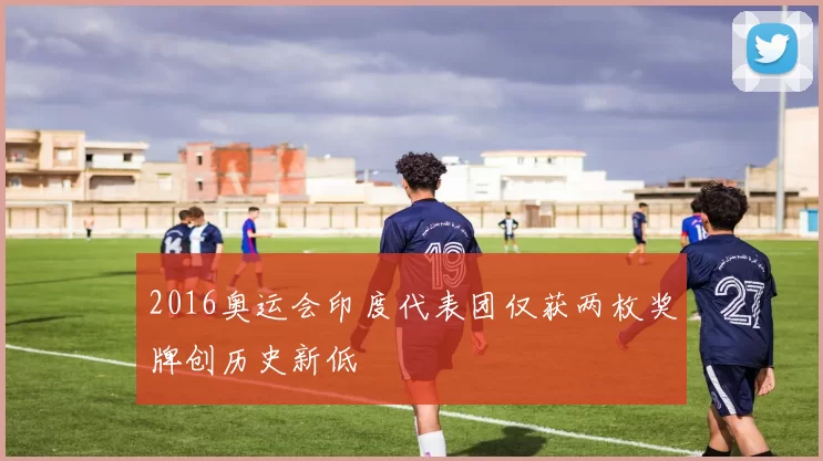 2016奥运会印度代表团仅获两枚奖牌创历史新低