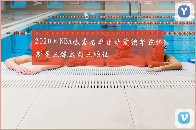2020年NBA选秀名单出炉爱德华兹怀斯曼三球成前三顺位