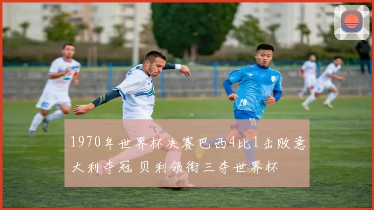 1970年世界杯决赛巴西4比1击败意大利夺冠 贝利领衔三夺世界杯
