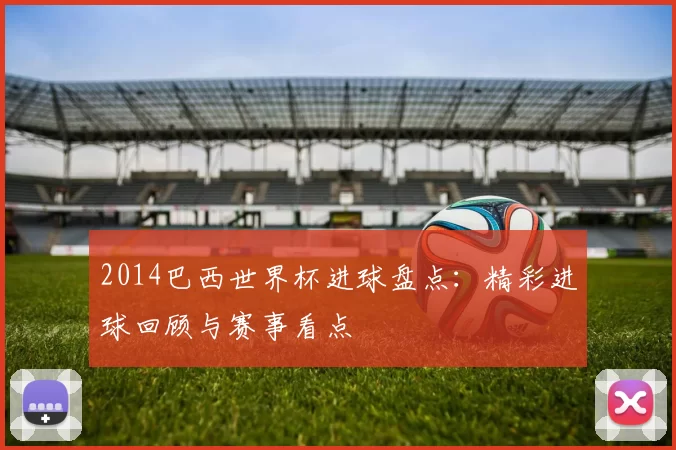 2014巴西世界杯进球盘点：精彩进球回顾与赛事看点