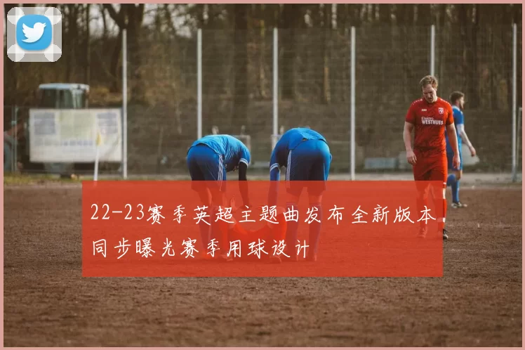 22-23赛季英超主题曲发布全新版本同步曝光赛季用球设计