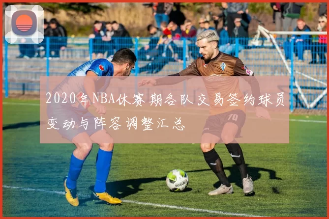 2020年NBA休赛期各队交易签约球员变动与阵容调整汇总