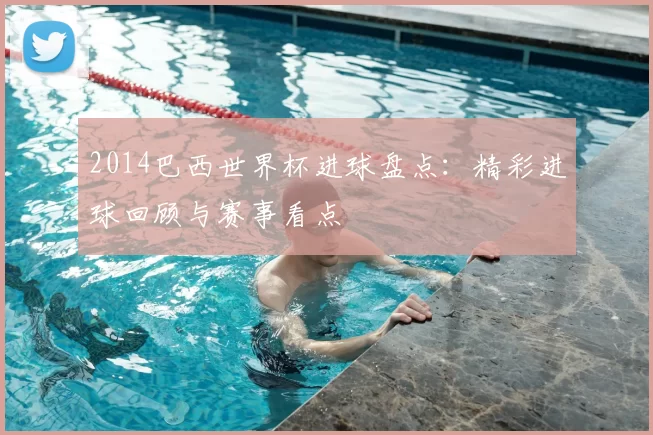 2014巴西世界杯进球盘点：精彩进球回顾与赛事看点