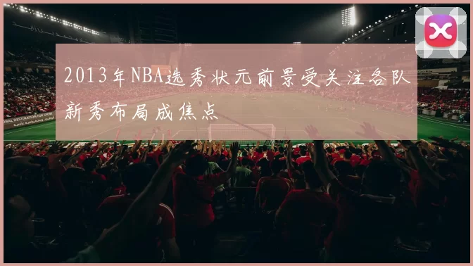 2013年NBA选秀状元前景受关注各队新秀布局成焦点