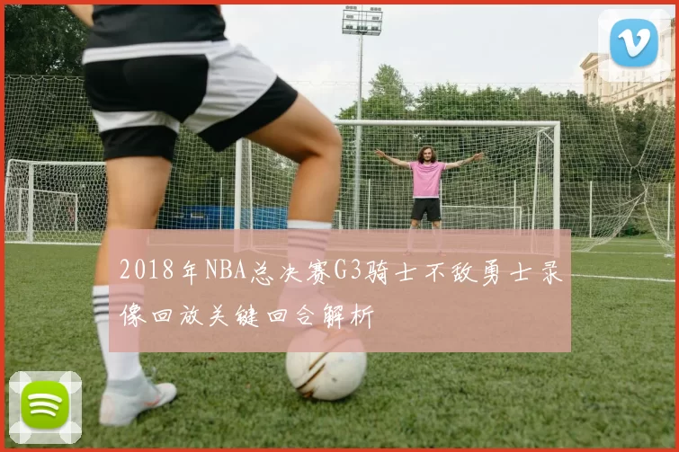 2018年NBA总决赛G3骑士不敌勇士录像回放关键回合解析