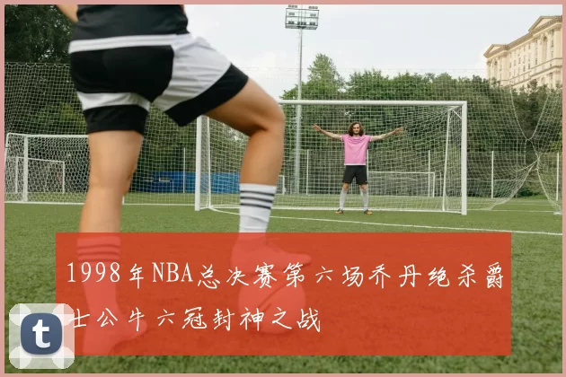 1998年NBA总决赛第六场乔丹绝杀爵士公牛六冠封神之战