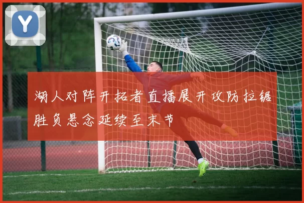 湖人对阵开拓者直播展开攻防拉锯胜负悬念延续至末节