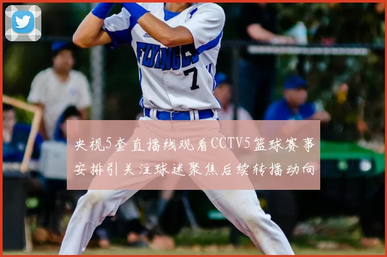 央视5套直播线观看CCTV5篮球赛事安排引关注球迷聚焦后续转播动向