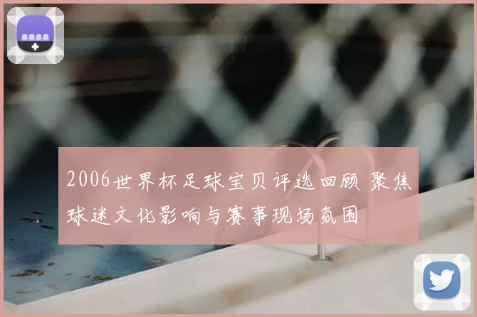 2006世界杯足球宝贝评选回顾 聚焦球迷文化影响与赛事现场氛围