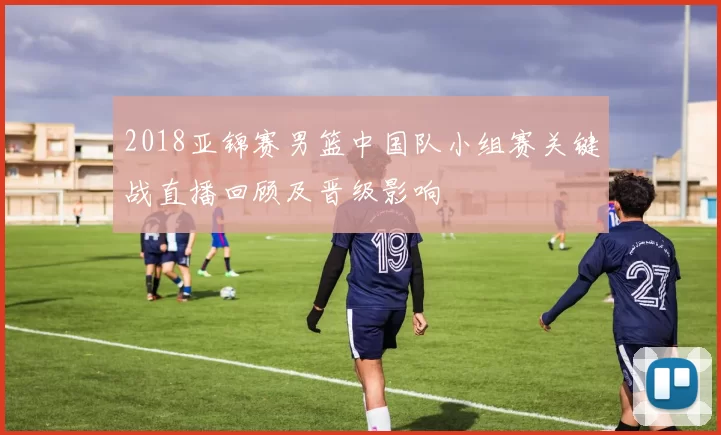 2018亚锦赛男篮中国队小组赛关键战直播回顾及晋级影响