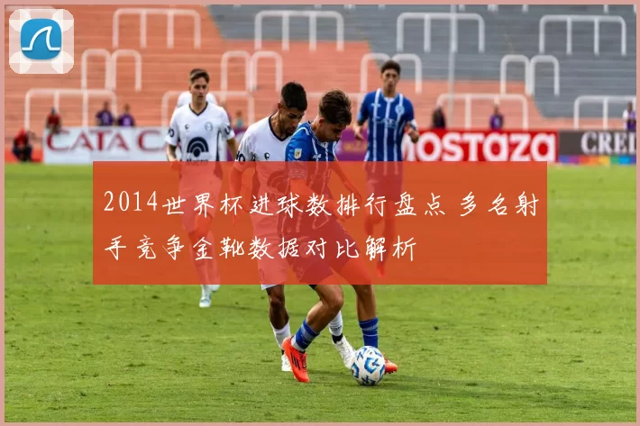 2014世界杯进球数排行盘点 多名射手竞争金靴数据对比解析