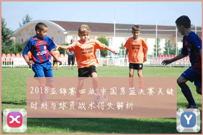 2018亚锦赛回放 中国男篮决赛关键时刻与球员战术得失解析