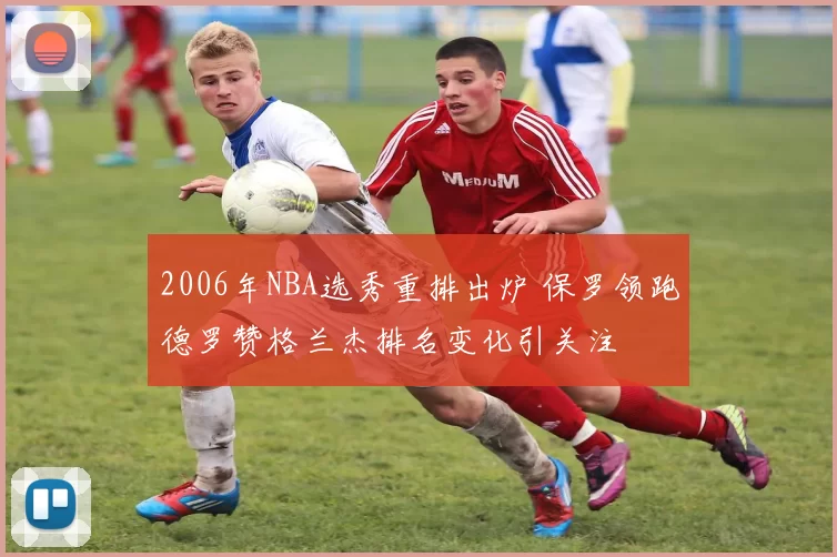 2006年NBA选秀重排出炉 保罗领跑德罗赞格兰杰排名变化引关注