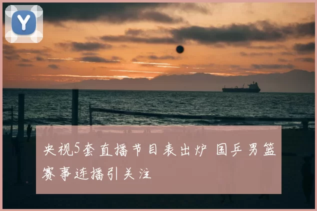 央视5套直播节目表出炉 国乒男篮赛事连播引关注