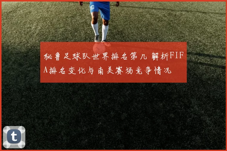 秘鲁足球队世界排名第几 解析FIFA排名变化与南美赛场竞争情况