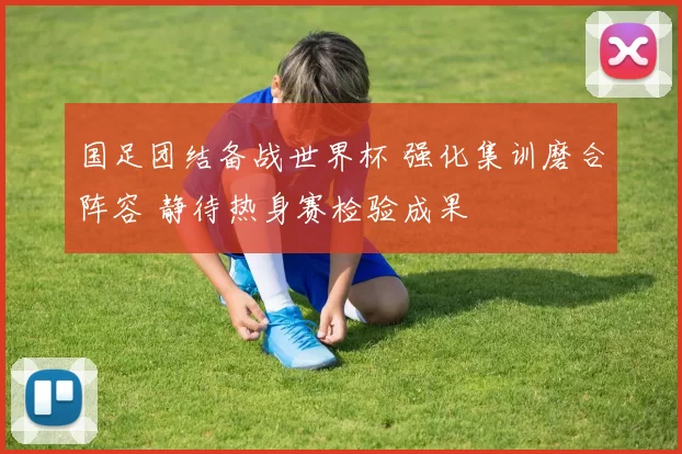 国足团结备战世界杯 强化集训磨合阵容 静待热身赛检验成果