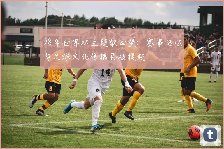 98年世界杯主题歌回望：赛事记忆与足球文化传播再被提起